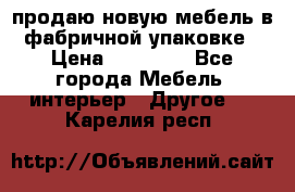 продаю новую мебель в фабричной упаковке › Цена ­ 12 750 - Все города Мебель, интерьер » Другое   . Карелия респ.